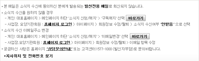 본메일은 소식지 수신에 동의하신 분에게 발송되는 발신전용 메일로 회신되지 않습니다. 	*소식지 수신을 원하지 않을 경우 	-개인: 대표홈페이지 > 메인페이지 하단 ‘소식지 신청/해지’ > ‘구독해지’ 선택 [바로가기] 	-사업장, 요양기관회원: 홈페이지 로그인 > 마이페이지 > 회원정보 수정/탈퇴 > 소식지 수신여부 ‘안받음’으로 선택 	*소식지 수신 이메일주소 변경 	-개인: 대표홈페이지 > 메인페이지 하단 ‘소식지 신청/해지’ > ‘이메일변경’ 선택 [바로가기] 	-사업장, 요양기관회원:홈페이지 로그인 > 마이페이지 > 회원정보 수정/탈퇴 > 이메일 항목 수정 	*궁금하신 사항은 홈페이지'상담문의안내'또는 고객센터(1577-1000)으로 문의하시기 바랍니다. 	+지사위치 및 전화번호 찾기