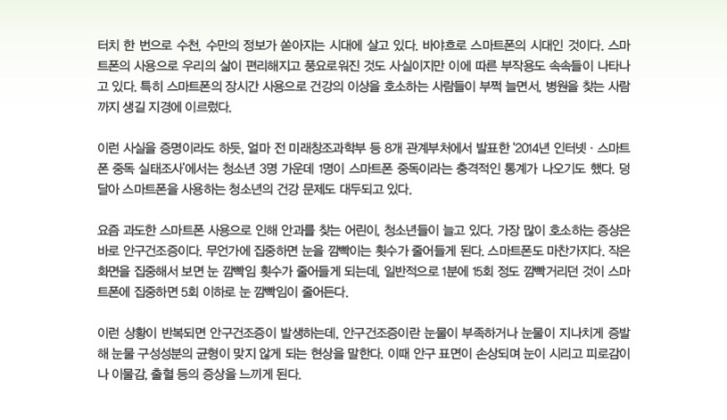 터치 한 번으로 수천, 수만의 정보가 쏟아지는 시대에 살고 있다. 바야흐로 스마트폰의 시대인 것이다. 스마트폰의 사용으로 우리의 삶이 편리해지고 풍요로워진 것도 사실이지만 이에 따른 부작용도 속속들이 나타나고 있다. 특히 스마트폰의 장시간 사용으로 건강의 이상을 호소하는 사람들이 부쩍 늘면서, 병원을 찾는 사람까지 생길 지경에 이르렀다.이런 사실을 증명이라도 하듯, 얼마 전 미래창조과학부 등 8개 관계부처에서 발표한 ‘2014년 인터넷·스마트폰 중독 실태조사’에서는 청소년 3명 가운데 1명이 스마트폰 중독이라는 충격적인 통계가 나오기도 했다. 덩달아 스마트폰을 사용하는 청소년의 건강 문제도 대두되고 있다.요즘 과도한 스마트폰 사용으로 인해 안과를 찾는 어린이, 청소년들이 늘고 있다. 가장 많이 호소하는 증상은바로 안구건조증이다. 무언가에 집중하면 눈을 깜빡이는 횟수가 줄어들게 된다. 스마트폰도 마찬가지다. 작은화면을 집중해서 보면 눈 깜빡임 횟수가 줄어들게 되는데, 일반적으로 1분에 15회 정도 깜빡거리던 것이 스마트폰에 집중하면 5회 이하로 눈 깜빡임이 줄어든다.이런 상황이 반복되면 안구건조증이 발생하는데, 안구건조증이란 눈물이 부족하거나 눈물이 지나치게 증발해 눈물 구성성분의 균형이 맞지 않게 되는 현상을 말한다. 이때 안구 표면이 손상되며 눈이 시리고 피로감이나 이물감, 출혈 등의 증상을 느끼게 된다
