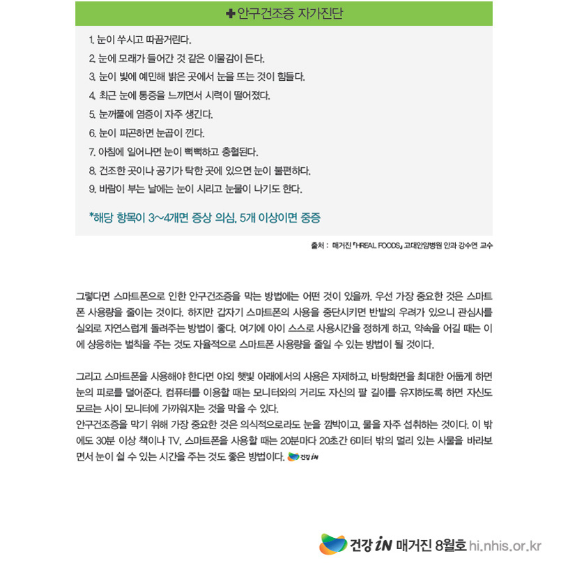 ✚ 안구건조증 자가진단 1. 눈이 쑤시고 따끔거린다.2. 눈에 모래가 들어간 것 같은 이물감이 든다.3. 눈이 빛에 예민해 밝은 곳에서 눈을 뜨는 것이 힘들다.4. 최근 눈에 통증을 느끼면서 시력이 떨어졌다.5. 눈꺼풀에 염증이 자주 생긴다.6. 눈이 피곤하면 눈곱이 낀다.7. 아침에 일어나면 눈이 뻑뻑하고 충혈된다.8. 건조한 곳이나 공기가 탁한 곳에 있으면 눈이 불편하다.9. 바람이 부는 날에는 눈이 시리고 눈물이 나기도 한다.*해당 항목이 3~4개면 증상 의심, 5개 이상이면 중증