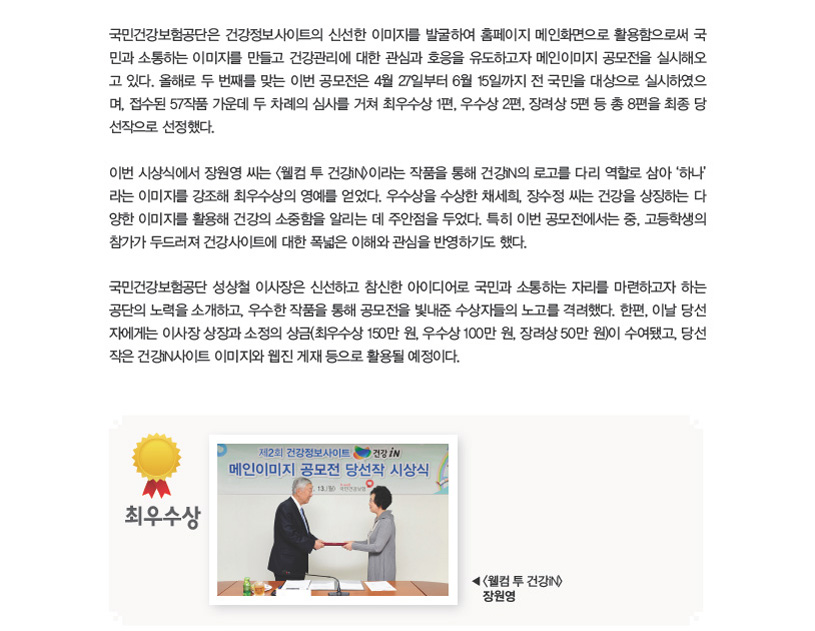 국민건강보험공단은 건강정보사이트의 신선한 이미지를 발굴하여 홈페이지 메인화면으로 활용함으로써 국민과 소통하는 이미지를 만들고 건강관리에 대한 관심과 호응을 유도하고자 메인이미지 공모전을 실시해오고 있다. 올해로 두 번째를 맞는 이번 공모전은 4월 27일부터 6월 15일까지 전 국민을 대상으로 실시하였으며, 접수된 57작품 가운데 두 차례의 심사를 거쳐 최우수상 1편, 우수상 2편, 장려상 5편 등 총 8편을 최종 당선작으로 선정했다. 이번 시상식에서 장원영 씨는 <웰컴 투 건강iN>이라는 작품을 통해 건강iN의 로고를 다리 역할로 삼아 ‘하나’라는 이미지를 강조해 최우수상의 영예를 얻었다. 우수상을 수상한 채세희, 장수정 씨는 건강을 상징하는 다양한 이미지를 활용해 건강의 소중함을 알리는 데 주안점을 두었다. 특히 이번 공모전에서는 중, 고등학생의 참가가 두드러져 건강사이트에 대한 폭넓은 이해와 관심을 반영하기도 했다. 국민건강보험공단 성상철 이사장은 신선하고 참신한 아이디어로 국민과 소통하는 자리를 마련하고자 하는 공단의 노력을 소개하고, 우수한 작품을 통해 공모전을 빛내준 수상자들의 노고를 격려했다. 한편, 이날 당선자에게는 이사장 상장과 소정의 상금(최우수상 150만 원, 우수상 100만 원, 장려상 50만 원)이 수여됐고, 당선작은 건강iN사이트 이미지와 웹진 게재 등으로 활용될 예정이다. 최우수상 <웰컴 투 건강iN>장원영 