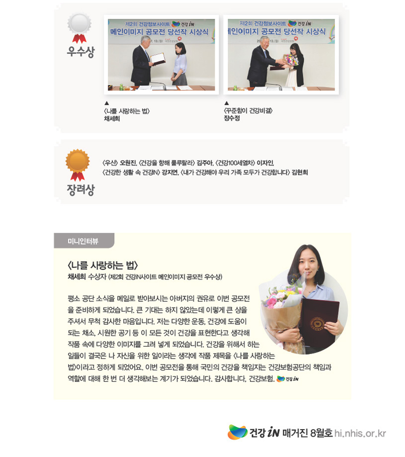 우수상 <나를 사랑하는 법> 채세희 / <꾸준함이 건강비결> 장수정 / 장려상 <우산> 오원진, <건강을 향해 룰루랄라> 김주아, <건강100세열차> 이자인, <건강한 생활 속 건강iN> 강지연, <내가 건강해야 우리 가족 모두가 건강합니다> 김현희 미니인터뷰영역 <나를 사랑하는 법> 채세희 수상자 (제2회 건강iN사이트 메인이미지 공모전 우수상)평소 공단 소식을 메일로 받아보시는 아버지의 권유로 이번 공모전을 준비하게 되었습니다. 큰 기대는 하지 않았는데 이렇게 큰 상을주셔서 무척 감사한 마음입니다. 저는 다양한 운동, 건강에 도움이 되는 채소, 시원한 공기 등 이 모든 것이 건강을 표현한다고 생각해작품 속에 다양한 이미지를 그려 넣게 되었습니다. 건강을 위해서 하는 일들이 결국은 나 자신을 위한 일이라는 생각에 작품 제목을 <나를 사랑하는법>이라고 정하게 되었어요. 이번 공모전을 통해 국민의 건강을 책임지는 건강보험공단의 책임과 역할에 대해 한 번 더 생각해보는 계기가 되었습니다. 감사합니다