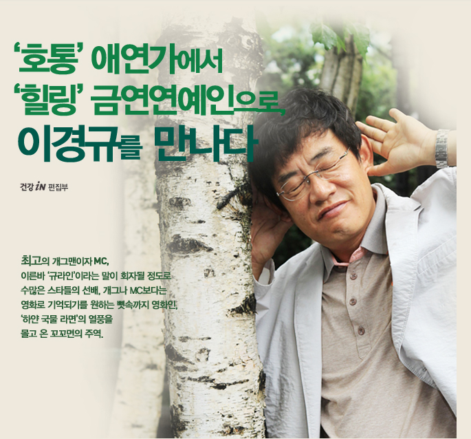 '호통'애연가에서 '힐링'금연연예인으로 이경규를 만나다_건강iN편집부_최고의 개그맨이자 MC,이른바 '규라인'이라는 말이 화자될 정도로 
수많은 스타들의 선배. 개그나 MC보다는 영화로 기억되기를 원하는 뼛속까지 영화인,'하얀 국물 라면'의 열풍을 몰고 온 꼬꼬면의 주역 