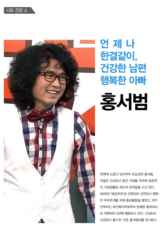 언제나한결같이,건강한 남편 행복한 아빠
연예계 소문난 잉꼬부부 조갑경과 홍서범. 이들은 건강하고 밝은 가정을 꾸리며 성공적인 가정생활로 세간의 부러움을 사고 있다. 2006년 '性공부부'로 선정되어 건전하고 행복한 부부관계를 위해 홍보활동을 펼쳤고, 2011년부터는 보건복지부로부터 암예방 홍보대사로 위촉되어 3년째 활동하고 있다. 건강iN이 건강하고 활기찬 가장, 홍서범씨를 만나본다