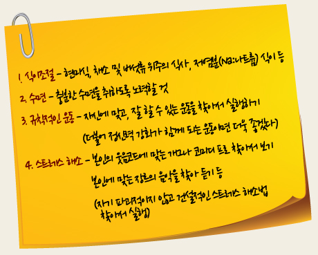 1. 식이조절 - 현미식, 채소 및 버섯류 위주의 식사, 저염분(Na:나트륨) 식이 등
2. 수면 - 충분한 수면을 취하도록 노력할 것
3. 규칙적인 운동 - 자신에 맞고, 잘 할 수 있는 운동을 찾아서 실행하기
(더불어 정신력 강화가 함께 되는 운동이면 더욱 좋겠다)
4. 스트레스 해소 - 본인의 웃음코드에 맞는 개그나 코미디 프로 찾아서 보기
본인에 맞는 장르의 음악을 찾아 듣기 등
(자기 파괴적이지 않고 건설적인 스트레스 해소법 찾아서 실행)