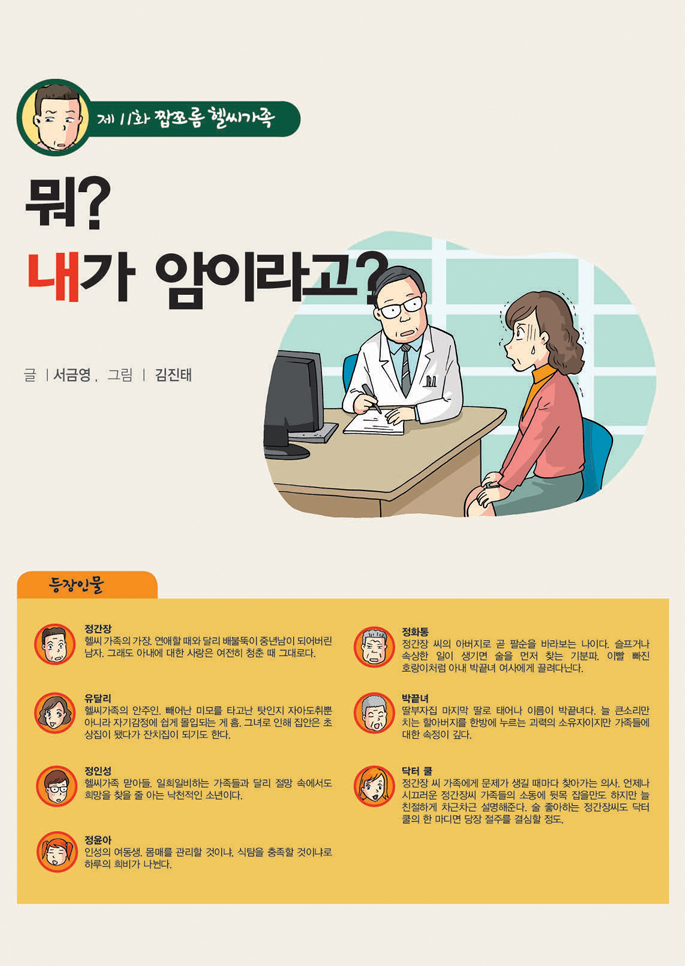 제11화 짭쪼롬 헬씨가족
뭐? 내가 암이라고?
글ㅣ 서금영 ,  그림ㅣ 김진태 자문_전용준 다사랑중앙병원 원장
등장인물 
정간장
헬씨 가족의 가장. 연애할 때와 달리 배불뚝이 중년남이 되어버린 남자. 그래도 아내에 대한 사랑은 여전히 청춘 때 그대로다.

유달리
헬씨가족의 안주인. 빼어난 미모를 타고난 탓인지 자아도취뿐 아니라 자기감정에 쉽게 몰입되는 게 흠. 그녀로 인해 집안은 초상집이 됐다가 잔치집이 되기도 한다.

정인성
헬시가족 맏아들. 일희일비하는 가족들과 달리 절망 속에서도 희망을 찾을 줄 아는 낙천적인 소년이다.

정윤아
인성의 여동생. 몸매를 관리할 것이냐, 식탐을 충족할 것이냐로 하루의 희비가 나뉜다. '