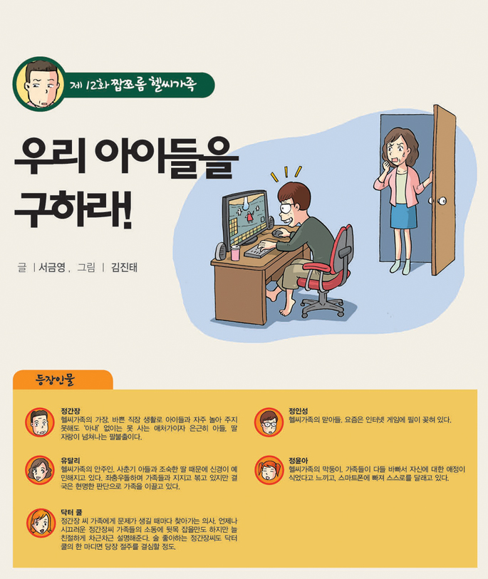 제11화 짭쪼롬 헬씨가족
뭐? 내가 암이라고?
글ㅣ 서금영 ,  그림ㅣ 김진태 자문_전용준 다사랑중앙병원 원장
등장인물 
정간장
헬씨 가족의 가장. 연애할 때와 달리 배불뚝이 중년남이 되어버린 남자. 그래도 아내에 대한 사랑은 여전히 청춘 때 그대로다.

유달리
헬씨가족의 안주인. 빼어난 미모를 타고난 탓인지 자아도취뿐 아니라 자기감정에 쉽게 몰입되는 게 흠. 그녀로 인해 집안은 초상집이 됐다가 잔치집이 되기도 한다.

정인성
헬시가족 맏아들. 일희일비하는 가족들과 달리 절망 속에서도 희망을 찾을 줄 아는 낙천적인 소년이다.

정윤아
인성의 여동생. 몸매를 관리할 것이냐, 식탐을 충족할 것이냐로 하루의 희비가 나뉜다. '