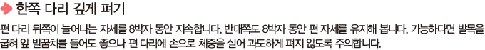 한쪽 다리 깊게 펴기 -  편 다리 뒤쪽이 늘어나는 자세를 8박자 동안 지속합니다. 반대쪽도 8박자 동안 편 자세를 유지해 봅니다. 가능하다면 발목을 굽혀 앞 발꿈치를 들어도 좋으나 편 다리에 손으로 체중을 실어 과도하게 펴지 않도록 주의합니다.