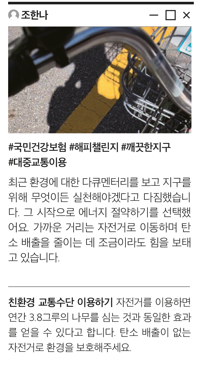 조한나 #국민건강보험 #해피챌린지 #깨끗한지구 #대중교통이용 최근 환경에 대한 다큐멘터리를 보고 지구를 위해 무엇이든 실천해야겠다고 다짐했습니다. 그 시작으로 에너지 절약하기를 선택했어요. 가까운 거리는 자전거로 이동하며 탄소 배출을 줄이는 데 조금이라도 힘을 보태고 있습니다. 친환경 교통수단 이용하기 자전거를 이용하면 연간 3.8그루의 나무를 심는 것과 동일한 효과를 얻을 수 있다고 합니다. 탄소 배출이 없는 자전거로 환경을 보호해주세요.