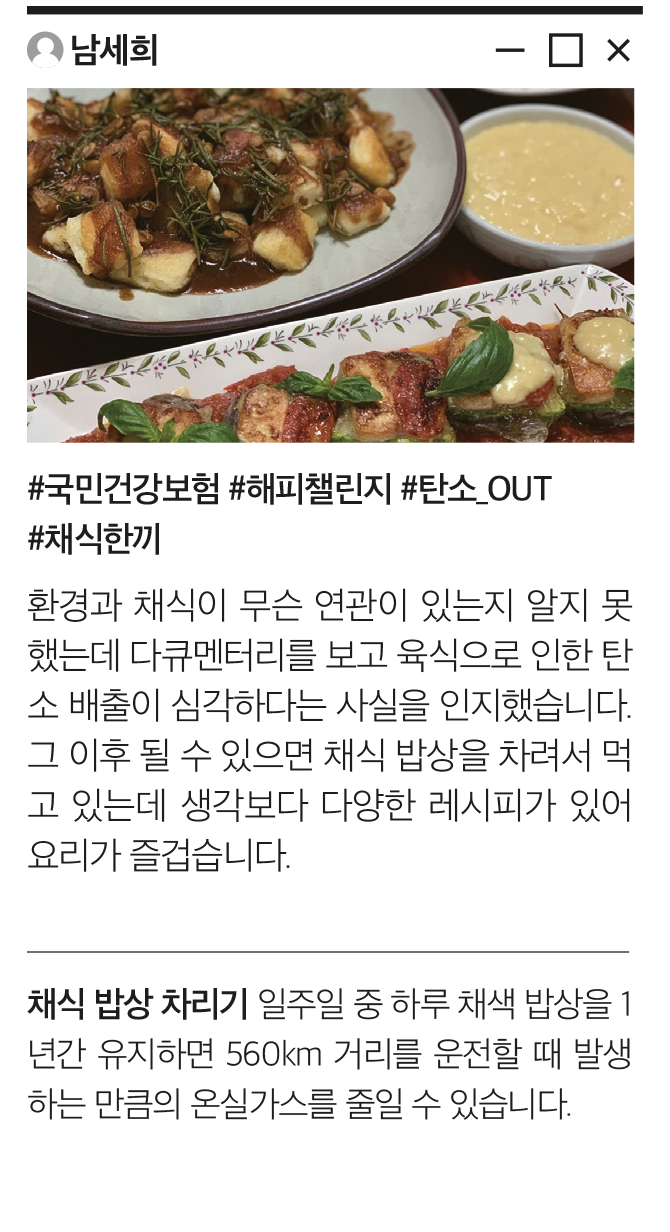 남세희 #국민건강보험 #해피챌린지 #탄소_OUT #채식한끼 환경과 채식이 무슨 연관이 있는지 알지 못했는데 다큐멘터리를 보고 육식으로 인한 탄소 배출이 심각하다는 사실을 인지했습니다.  그 이후 될 수 있으면 채식 밥상을 차려서 먹고 있는데 생각보다 다양한 레시피가 있어 요리가 즐겁습니다. 채식 밥상 차리기 일주일 중 하루 채색 밥상을 1년간 유지하면 560km 거리를 운전할 때 발생하는 만큼의 온실가스를 줄일 수 있습니다.