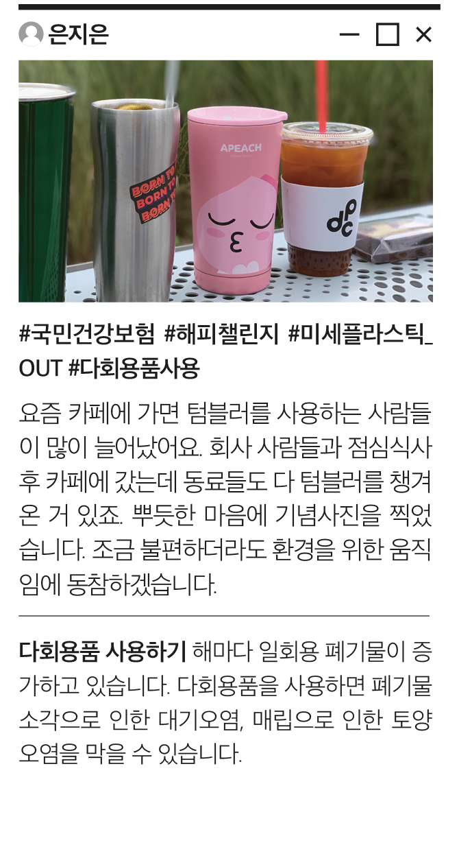 은지은 #국민건강보험 #해피챌린지 #미세플라스틱_OUT #다회용품사용 요즘 카페에 가면 텀블러를 사용하는 사람들이 많이 늘어났어요. 회사 사람들과 점심식사 후 카페에 갔는데 동료들도 다 텀블러를 챙겨온 거 있죠. 뿌듯한 마음에 기념사진을 찍었습니다. 조금 불편하더라도 환경을 위한 움직임에 동참하겠습니다. 다회용품 사용하기 해마다 일회용 폐기물이 증가하고 있습니다. 다회용품을 사용하면 폐기물 소각으로 인한 대기오염, 매립으로 인한 토양오염을 막을 수 있습니다.