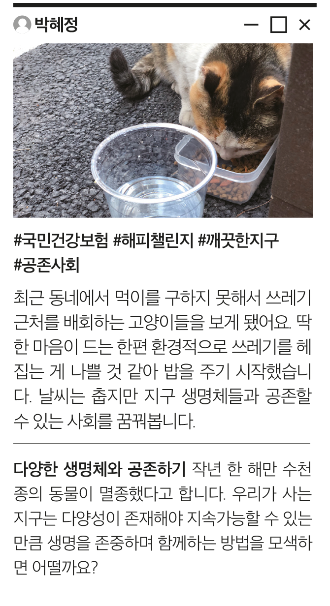 박혜정 #국민건강보험 #해피챌린지 #깨끗한지구 #공존사회 최근 동네에서 먹이를 구하지 못해서 쓰레기 근처를 배회하는 고양이들을 보게 됐어요. 딱한 마음이 드는 한편 환경적으로 쓰레기를 헤집는 게 나쁠 것 같아 밥을 주기 시작했습니다. 날씨는 춥지만 지구 생명체들과 공존할 수 있는 사회를 꿈꿔봅니다. 다양한 생명체와 공존하기 작년 한 해만 수천종의 동물이 멸종했다고 합니다. 우리가 사는 지구는 다양성이 존재해야 지속가능할 수 있는 만큼 생명을 존중하며 함께하는 방법을 모색하면 어떨까요?