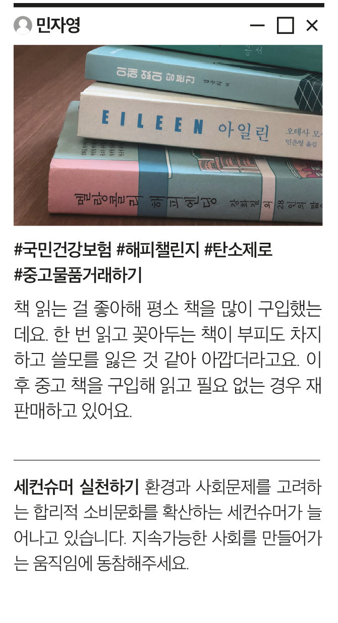 민자영 #국민건강보험 #해피챌린지 #탄소제로 #중고물품거래하기 책 읽는 걸 좋아해 평소 책을 많이 구입했는데요. 한 번 읽고 꽂아두는 책이 부피도 차지하고 쓸모를 잃은 것 같아 아깝더라고요. 이후 중고 책을 구입해 읽고 필요 없는 경우 재판매하고 있어요. 세컨슈머 실천하기 환경과 사회문제를 고려하는 합리적 소비문화를 확산하는 세컨슈머가 늘어나고 있습니다. 지속가능한 사회를 만들어가는 움직임에 동참해주세요.