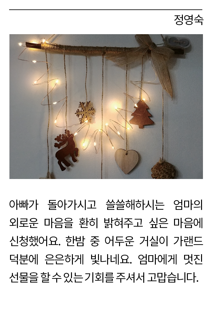 정영숙: 아빠가 돌아가시고 쓸쓸해하시는 엄마의 외로운 마음을 환히 밝혀주고 싶은 마음에 신청했어요. 한밤 중 어두운 거실이 가랜드 덕분에 은은하게 빛나네요. 엄마에게 멋진 선물을 할 수 있는 기회를 주셔서 고맙습니다.