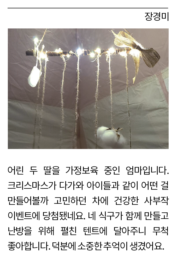 장경미: 어린 두 딸을 가정보육 중인 엄마입니다. 크리스마스가 다가와 아이들과 같이 어떤 걸 만들어볼까 고민하던 차에 건강한 사부작 이벤트에 당첨됐네요. 네 식구가 함께 만들고 난방을 위해 펼친 텐트에 달아주니 무척 좋아합니다. 덕분에 소중한 추억이 생겼어요.