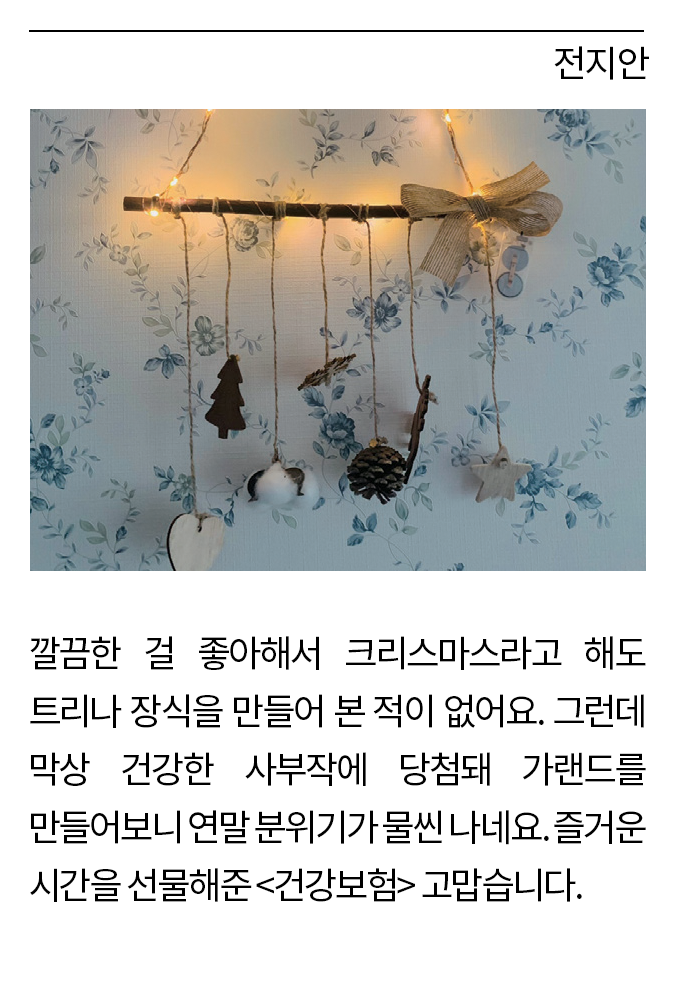 전지안: 깔끔한 걸 좋아해서 크리스마스라고 해도 트리나 장식을 만들어 본 적이 없어요. 그런데 막상 건강한 사부작에 당첨돼 가랜드를 만들어보니 연말 분위기가 물씬 나네요. 즐거운 시간을 선물해준 <건강보험> 고맙습니다.