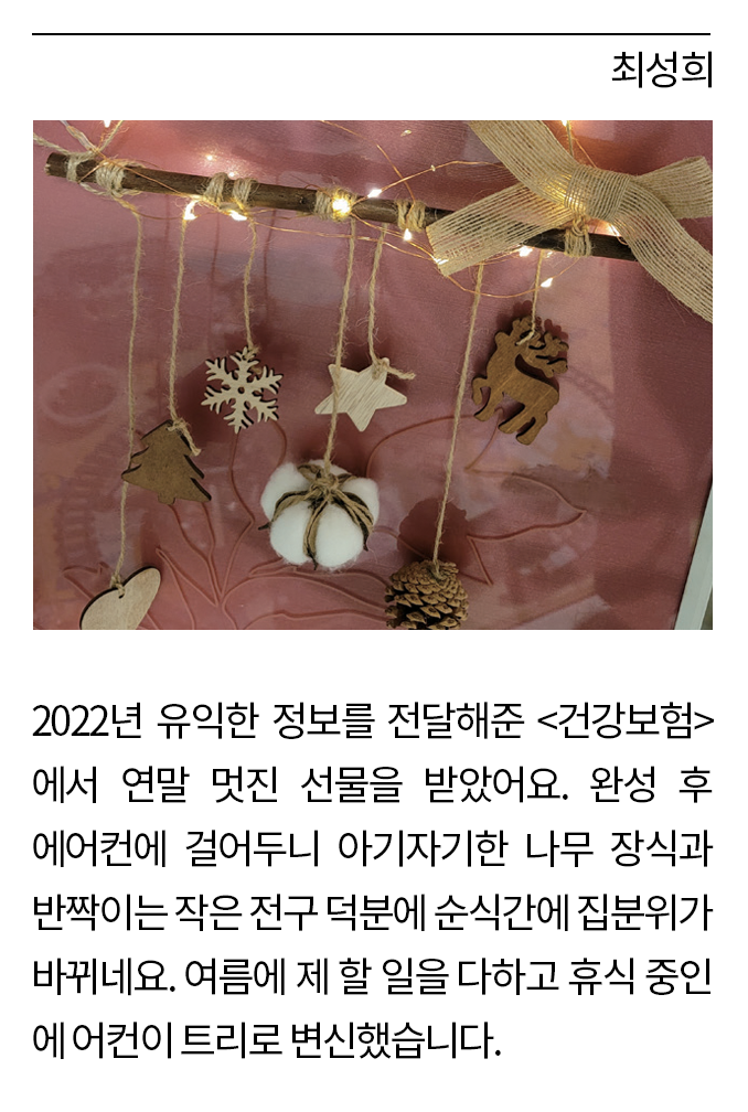 최성희: 2022년 유익한 정보를 전달해준 <건강보험>에서 연말 멋진 선물을 받았어요. 완성 후 에어컨에 걸어두니 아기자기한 나무 장식과 반짝이는 작은 전구 덕분에 순식간에 집 분위가 바뀌네요. 여름에 제 할 일을 다하고 휴식 중인 에어컨이 트리로 변신했습니다.