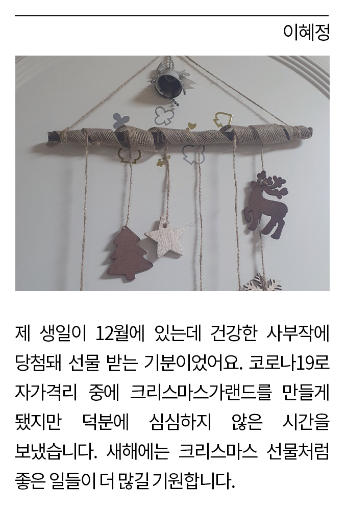 이혜정: 제 생일이 12월에 있는데 건강한 사부작에 당첨돼 선물 받는 기분이었어요. 코로나19로 자가격리 중에 크리스마스 가랜드를 만들게 됐지만 덕분에 심심하지 않은 시간을 보냈습니다. 새해에는 크리스마스 선물처럼 좋은 일들이 더 많길 기원합니다.