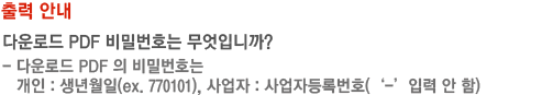 출력안내 다운로드 PDF 비밀번호는 무엇입니까? - 다운로드 PDF 의 비밀번호는 개인 : 생년월일(ex. 770101), 사업자 : 사업자등록번호(‘-’입력 안 함)