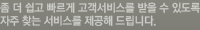좀 더 쉽고 빠르게 고객서비스를 받을 수 있도록 자주 찾는 서비스를 제공해 드립니다.