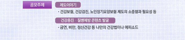공모주제 : •제도이야기 : 건강보험, 건강검진, 노인장기요양보험 제도의 소중함과 필요성 등.   •건강증진·질병예방 콘텐츠 발굴 : 금연, 비만, 정신건강 등 나만의 건강법이나 에피스드