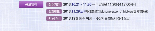 공모일정 : •접수기간 : 2013.10.21~11.20(마감일은 11월 20일 수요일 18:00시까지). •결과발표:2013.11.29(금) 예정(블로그 blog.naver.com/nhicblog 및 개별통보). •시상식 : 2013.12월 첫 주 예정.(수상자는 반드시 참석 요망) 
