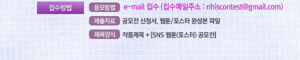 접수방법 : •응모방법 :e-mail 접수 (접수메일주소:nhiscontest@gmail.com). •제출자료: 공모전 신청서, 웹툰 또는 포스터 완성본 파일. •제목양식 : 작품제목 + [SNS 웹툰(포스터)공모전]