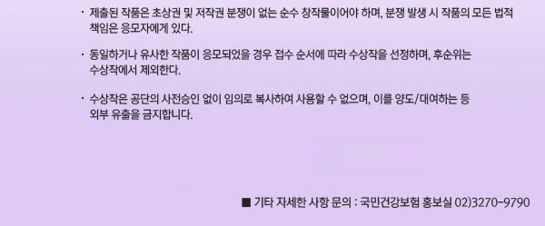 •제출된 작품은 초상권 및 저작권 분쟁이 없는 순수 창작물이어야 하며, 분쟁 발생 시 작품의 모든 법적책임은 응모자에게 있다.  •동일하거나 유사한 작품이 응모되었을 경우 접수 순서에 따라 수상작을 선정하며, 후순위는 수상작에서 제외한다.  •수상작은 공단의 사전승인 없이 임의로 복사하여 사용할 수 없으며, 이를 양도 또는 대여하는 등 외부 유출을 금지합니다. •기타 자세한 사항 문의 : 국민건강보험 홍보실 [ 전화:02)3270-9790 ] 