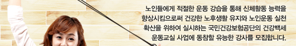 노인들에게 적절한 운동 강습을 통해 신체활동 능력을 향상시킴으로써 건강한 노후생활 유지와 노인운동 실천 확산을 위하여 실시하는 국민건강보험공단의 건강백세 운동교실 사업에 동참할 유능한 강사를 모집합니다.