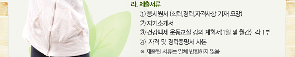 라. 제출서류: ① 응시원서(학력,경력,자격사항 기재 요망) ② 자기소개서 ③ 건강백세 운동교실 강의 계획서(1일 및 월간)  각 1부 ④  자격 및 경력증명서 사본 ※ 제출된 서류는 일체 반환하지 않음
