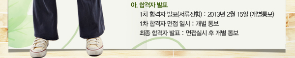 사. 합격자 발표: 1차 합격자 발표(서류전형) - 2013년 02월 15일(개별 통보) / 1차 합격자 면접 일시 : 개별 통보 / 최종 합격자 발표 : 면접실시 후 개별 통보 