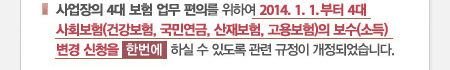 사업장의 4대 보험 업무 편의를 위하여 2014. 1. 1. 부터 4대 사회보험(건강보험, 국민연금, 산재보험, 고용보험)의 보수(소득) 변경 신청을  한번에  하실 수 있도록 관련 규정이 개정되었습니다. 